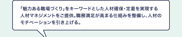 「魅力ある職場づくり」をキーワードとした人材確保・定着を実現する人材マネジメントをご提供。職務満足が高まる仕組みを整備し、人材のモチベーションを引き上げる。