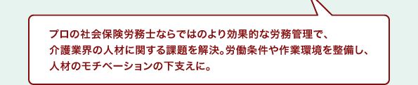 プロの社会保険労務士ならではのより効果的な労務管理で、介護業界の人材に関する課題を解決。労働条件や作業環境を整備し、人材のモチベーションの下支えに。