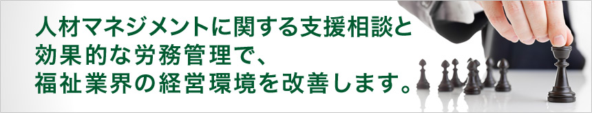 人材マネジメントに関する支援相談と効果的な労務管理で、福祉業界の経営環境を改善します